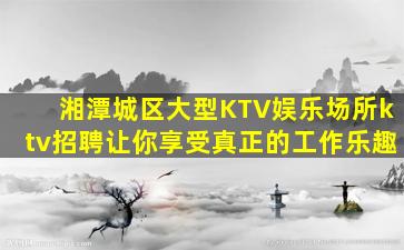 湘潭城区大型KTV娱乐场所ktv招聘让你享受真正的工作乐趣